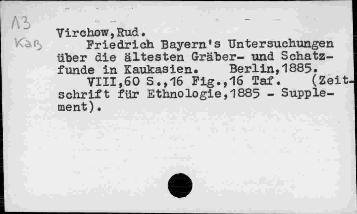 ﻿Virchow, Rud.
Friedrich Bayern's Untersuchungen über die ältesten Gräber- und Schatzfunde in Kaukasien. Berlin,1885.
VIII,60 S.,16 Fig.,16 Taf. (Zeit Schrift für Ethnologie,1885 - Supplement) •